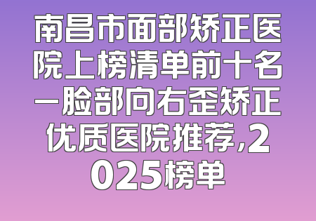 南昌市面部矫正医院上榜清单前十名_脸部向右歪矫正优质医院推荐，2025榜单