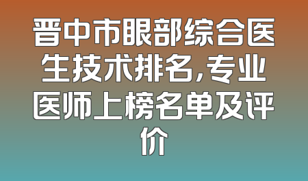 晋中市眼部综合医生技术排名，专业医师上榜名单及评价