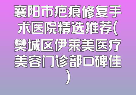 襄阳市疤痕修复手术医院精选推荐（樊城区伊莱美医疗美容门诊部口碑佳）