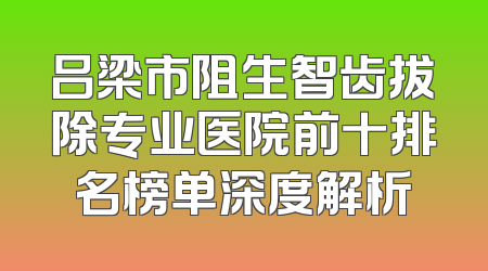 吕梁市阻生智齿拔除专业医院前十排名榜单深度解析