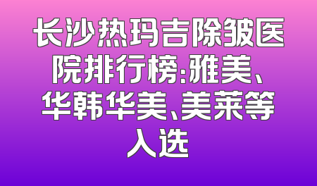 长沙热玛吉除皱医院排行榜：雅美、华韩华美、美莱等入选