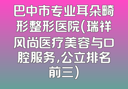 巴中市专业耳朵畸形整形医院（瑞祥风尚医疗美容与口腔服务，公立排名前三）