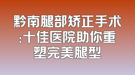 黔南腿部矫正手术：十佳医院助你重塑完美腿型