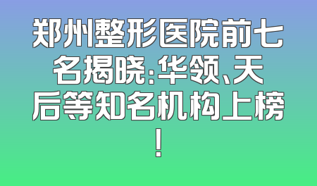 郑州整形医院前七名揭晓：华领、天后等知名机构上榜！