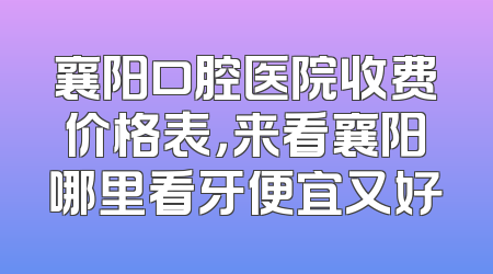 襄阳口腔医院收费价格表，来看襄阳哪里看牙便宜又好