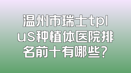 温州市瑞士tplus种植体医院排名前十有哪些？