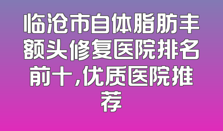 临沧市自体脂肪丰额头修复医院排名前十，优质医院推荐