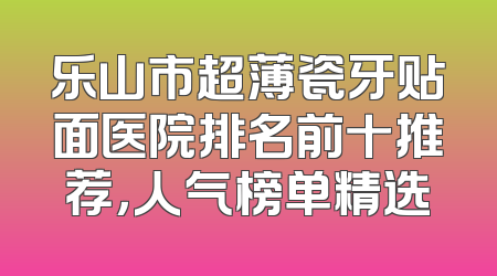 乐山市超薄瓷牙贴面医院排名前十推荐，人气榜单精选