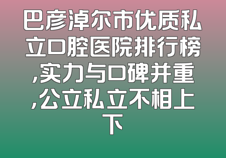 巴彦淖尔市优质私立口腔医院排行榜，实力与口碑并重，公立私立不相上下