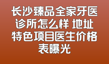 长沙臻品全家牙医诊所怎么样 地址特色项目医生价格表曝光