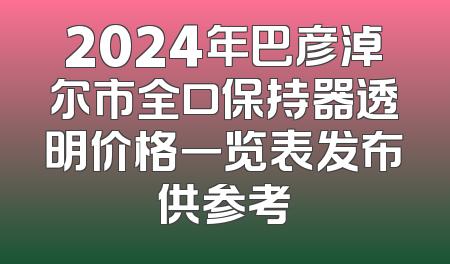 2024年巴彦淖尔市全口保持器透明价格一览表发布供参考