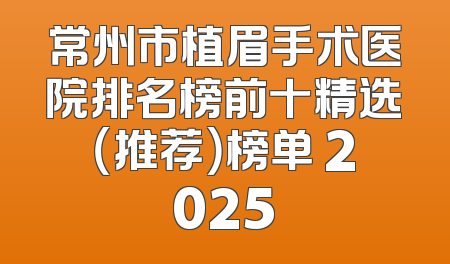 常州市植眉手术医院排名榜前十精选（推荐）榜单 2025