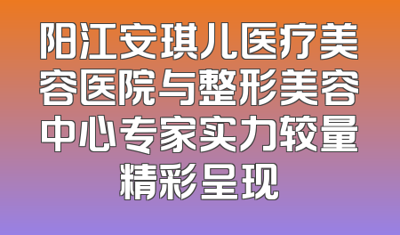 阳江安琪儿医疗美容医院与整形美容中心专家实力较量精彩呈现