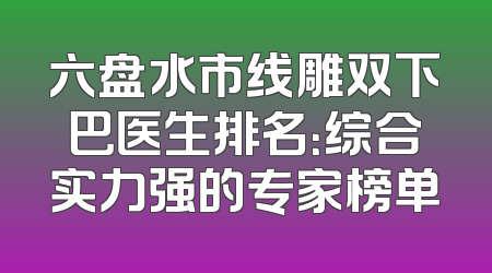 六盘水市线雕双下巴医生排名：综合实力强的专家榜单