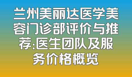 兰州美丽达医学美容门诊部评价与推荐：医生团队及服务价格概览