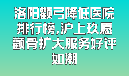 洛阳颧弓降低医院排行榜，沪上玖愿颧骨扩大服务好评如潮