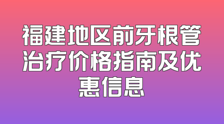 福建地区前牙根管治疗价格指南及优惠信息