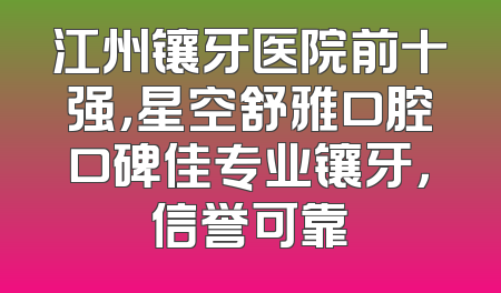 江州镶牙医院前十强，星空舒雅口腔口碑佳专业镶牙，信誉可靠
