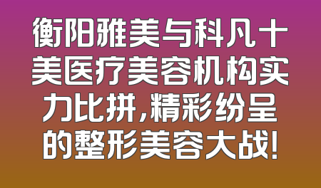 衡阳雅美与科凡十美医疗美容机构实力比拼，精彩纷呈的整形美容大战！