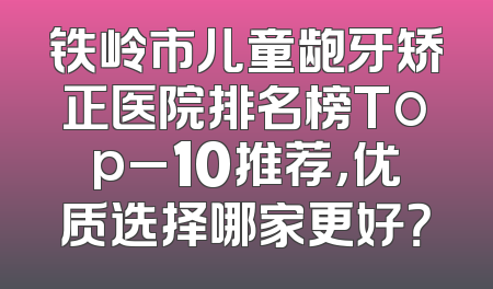铁岭市儿童龅牙矫正医院排名榜Top_10推荐，优质选择哪家更好？