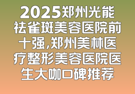 2025郑州光能祛雀斑美容医院前十强，郑州美林医疗整形美容医院医生大咖口碑推荐