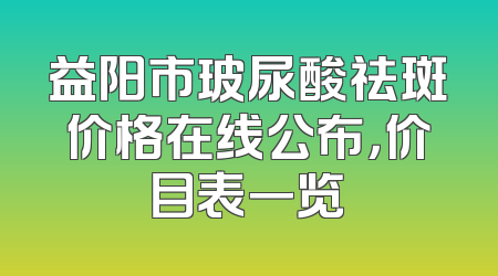 益阳市玻尿酸祛斑价格在线公布，价目表一览