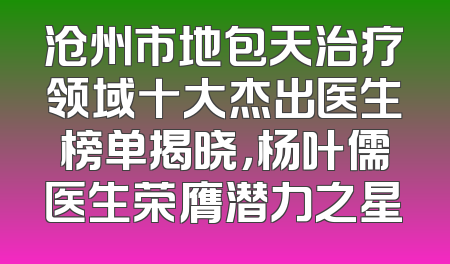 沧州市地包天治疗领域十大杰出医生榜单揭晓，杨叶儒医生荣膺潜力之星