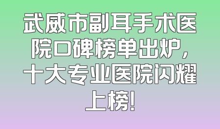 武威市副耳手术医院口碑榜单出炉，十大专业医院闪耀上榜！