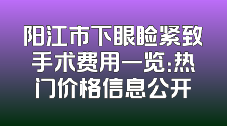 阳江市下眼睑紧致手术费用一览：热门价格信息公开