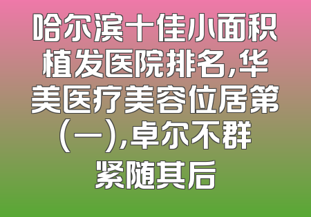 哈尔滨十佳小面积植发医院排名，华美医疗美容位居第（一），卓尔不群紧随其后