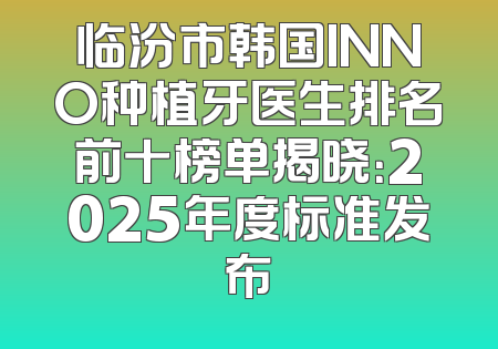 临汾市韩国INNO种植牙医生排名前十榜单揭晓：2025年度标准发布