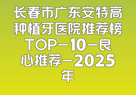 长春市广东安特高种植牙医院推荐榜TOP_10_良心推荐_2025年