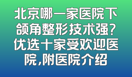 北京哪一家医院下颌角整形技术强？优选十家受欢迎医院，附医院介绍