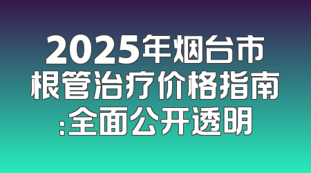2025年烟台市根管治疗价格指南：全面公开透明