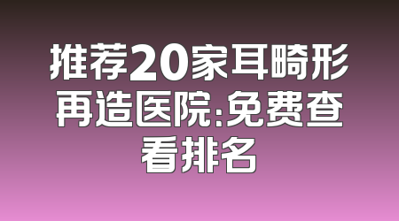 推荐20家耳畸形再造医院：免费查看排名