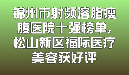 锦州市射频溶脂瘦腹医院十强榜单，松山新区福际医疗美容获好评