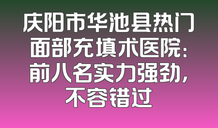 庆阳市华池县热门面部充填术医院：前八名实力强劲，不容错过