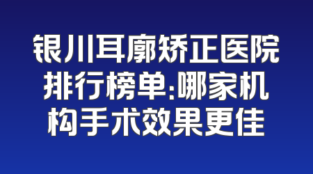 银川耳廓矫正医院排行榜单：哪家机构手术效果更佳