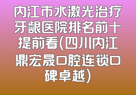 内江市水激光治疗牙龈医院排名前十提前看（四川内江鼎宏晟口腔连锁口碑卓越）