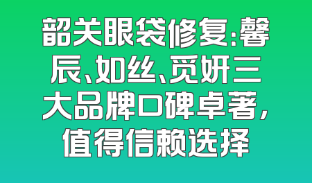 韶关眼袋修复：馨辰、如丝、觅妍三大品牌口碑卓著，值得信赖选择