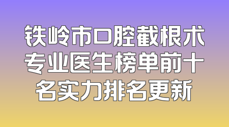 铁岭市口腔截根术专业医生榜单前十名实力排名更新