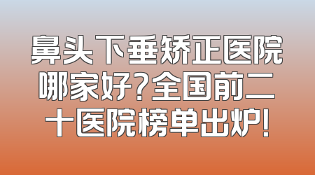 鼻头下垂矫正医院哪家好？全国前二十医院榜单出炉！