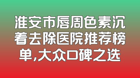 淮安市唇周色素沉着去除医院推荐榜单，大众口碑之选