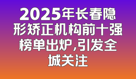 2025年长春隐形矫正机构前十强榜单出炉，引发全城关注