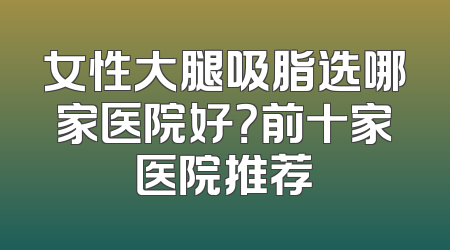 女性大腿吸脂选哪家医院好？前十家医院推荐
