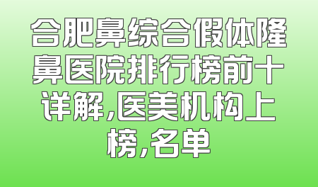 合肥鼻综合假体隆鼻医院排行榜前十详解，医美机构上榜，名单