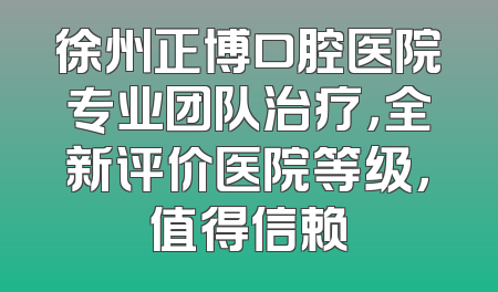 徐州正博口腔医院专业团队治疗，全新评价医院等级，值得信赖