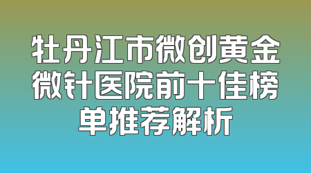 牡丹江市微创黄金微针医院前十佳榜单推荐解析