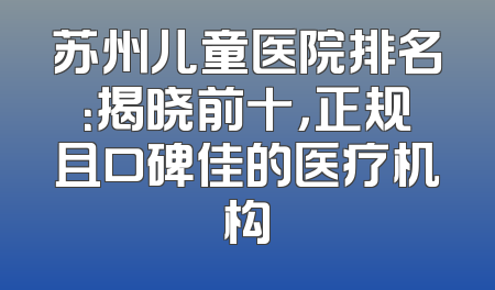 苏州儿童医院排名：揭晓前十，正规且口碑佳的医疗机构