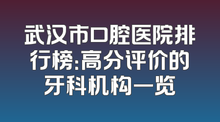武汉市口腔医院排行榜：高分评价的牙科机构一览